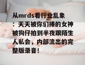 从mrds看行业乱象：天天被你们捧的女神被狗仔拍到半夜跟陌生人私会，内部流出的完整版录音！