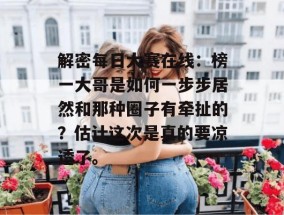 解密每日大赛在线：榜一大哥是如何一步步居然和那种圈子有牵扯的？估计这次是真的要凉透了。