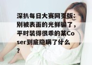 深扒每日大赛网页版：别被表面的光鲜骗了，平时装得很乖的某Coser到底隐瞒了什么？