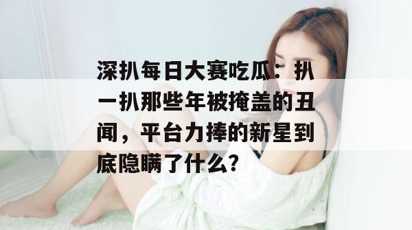 深扒每日大赛吃瓜：扒一扒那些年被掩盖的丑闻，平台力捧的新星到底隐瞒了什么？  第1张