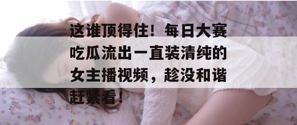 这谁顶得住！每日大赛吃瓜流出一直装清纯的女主播视频，趁没和谐赶紧看！