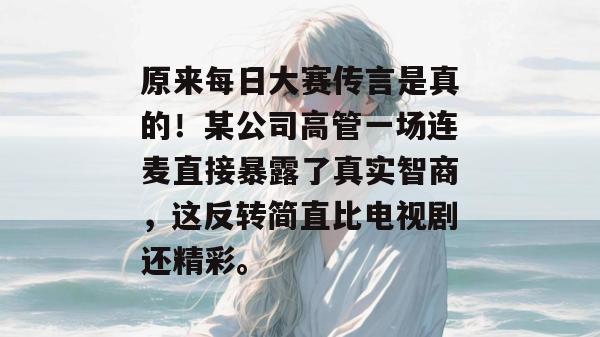 原来每日大赛传言是真的！某公司高管一场连麦直接暴露了真实智商，这反转简直比电视剧还精彩。