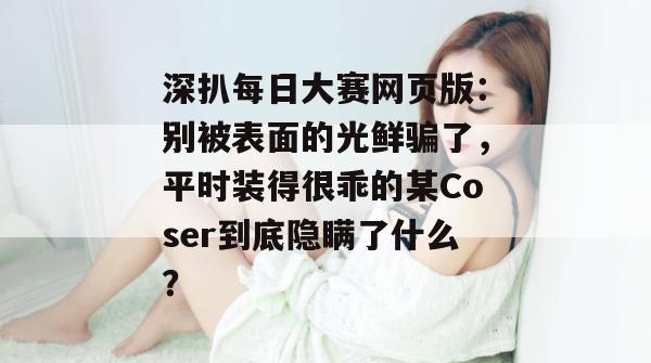 深扒每日大赛网页版：别被表面的光鲜骗了，平时装得很乖的某Coser到底隐瞒了什么？  第1张