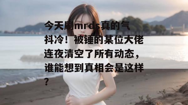 今天刷mrds真的气抖冷!被锤的某位大佬连夜清空了所有动态,谁能想到真相会是这样? 第1张 今天刷mrds真的气抖冷!被锤的某位大佬连夜清空了所有动态,谁能想到真相会是这样? 第1张