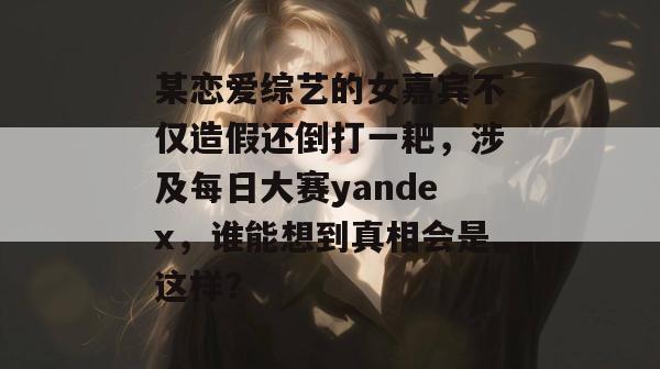 某恋爱综艺的女嘉宾不仅造假还倒打一耙,涉及每日大赛yandex,谁能想到真相会是这样? 第1张 某恋爱综艺的女嘉宾不仅造假还倒打一耙,涉及每日大赛yandex,谁能想到真相会是这样? 第1张