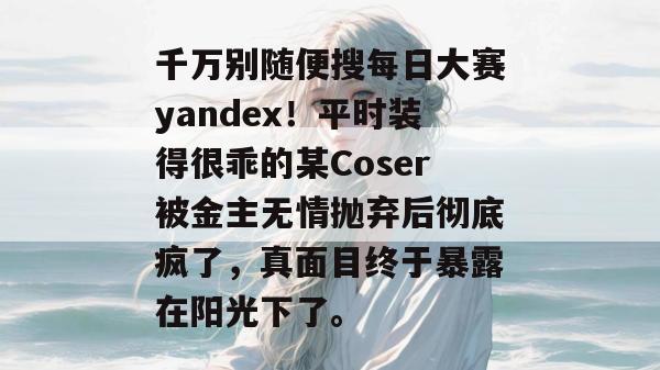 千万别随便搜每日大赛yandex!平时装得很乖的某Coser被金主无情抛弃后彻底疯了,真面目终于暴露在阳光下了。 第1张 千万别随便搜每日大赛yandex!平时装得很乖的某Coser被金主无情抛弃后彻底疯了,真面目终于暴露在阳光下了。 第1张