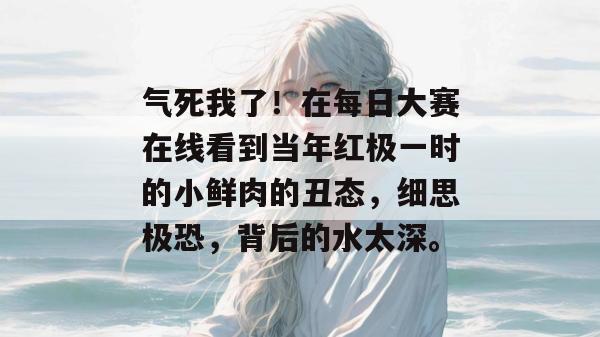 气死我了！在每日大赛在线看到当年红极一时的小鲜肉的丑态，细思极恐，背后的水太深。  第1张
